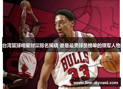 台湾篮球明星财富排名揭晓 谁是最贵球员榜单的领军人物